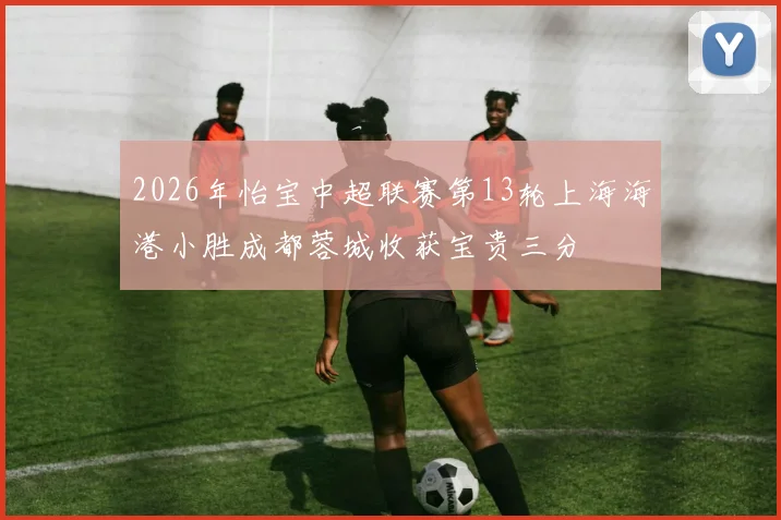 2026年怡宝中超联赛第13轮上海海港小胜成都蓉城收获宝贵三分