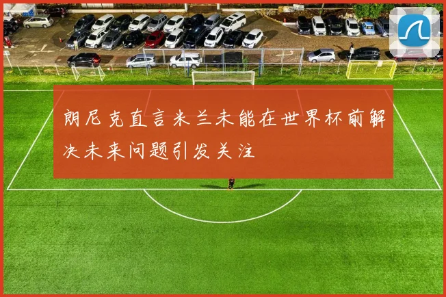 朗尼克直言米兰未能在世界杯前解决未来问题引发关注
