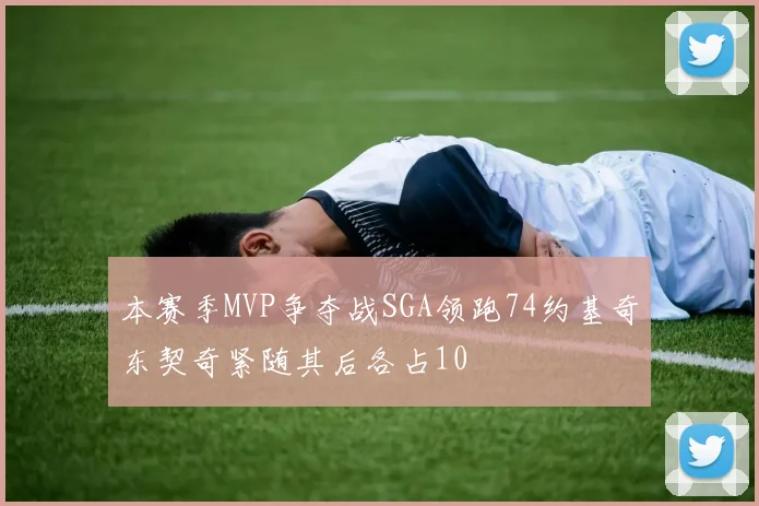 本赛季MVP争夺战SGA领跑74约基奇东契奇紧随其后各占10