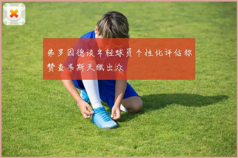 弗罗因德谈年轻球员个性化评估称赞查韦斯天赋出众