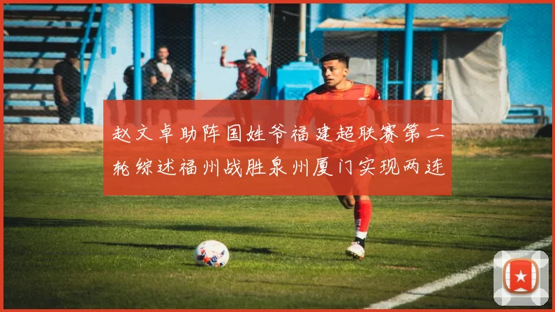 赵文卓助阵国姓爷福建超联赛第二轮综述福州战胜泉州厦门实现两连胜