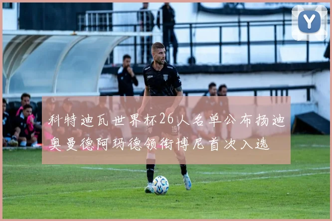 科特迪瓦世界杯26人名单公布扬迪奥曼德阿玛德领衔博尼首次入选