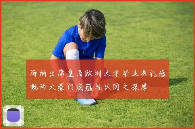 海纳出席皇马欧洲大学毕业典礼感慨两大豪门底蕴与认同之深厚
