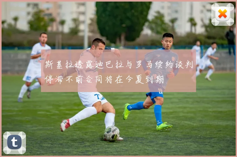 斯基拉透露迪巴拉与罗马续约谈判停滞不前合同将在今夏到期