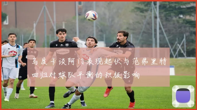 乌度卡谈阿门表现起伏与范弗里特回归对球队平衡的积极影响