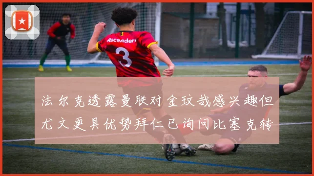 法尔克透露曼联对金玟哉感兴趣但尤文更具优势拜仁已询问比塞克转会情况