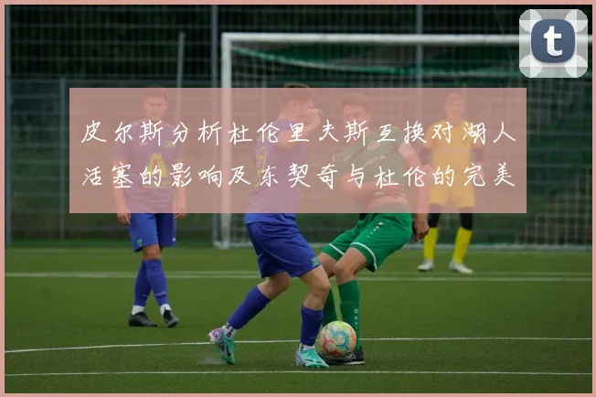 皮尔斯分析杜伦里夫斯互换对湖人活塞的影响及东契奇与杜伦的完美搭配