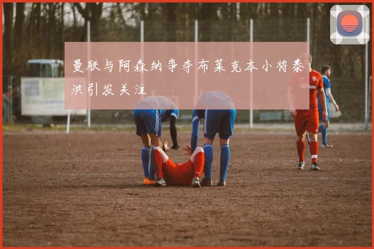 曼联与阿森纳争夺布莱克本小将泰洪引发关注