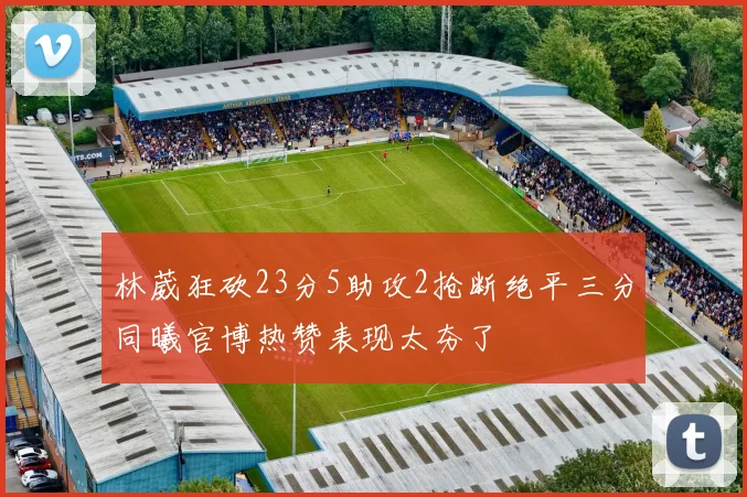 林葳狂砍23分5助攻2抢断绝平三分同曦官博热赞表现太夯了