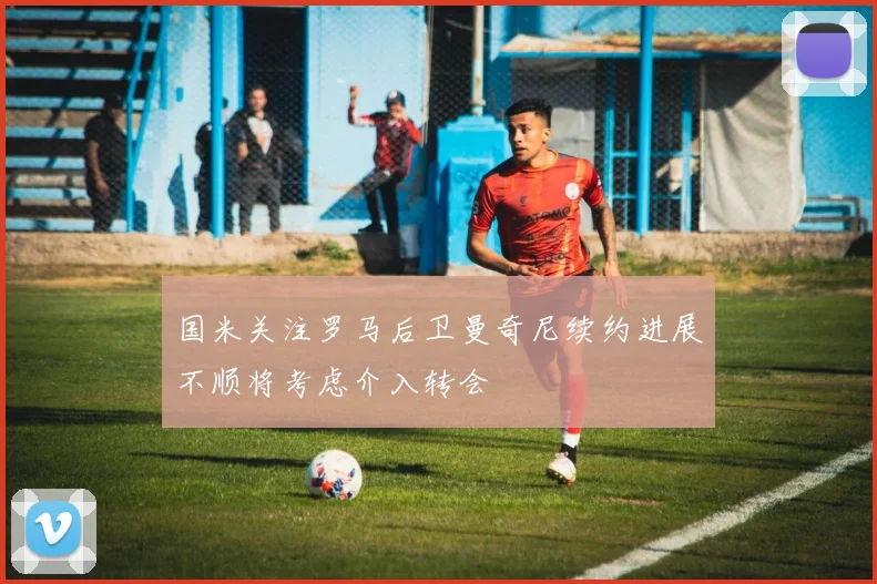 国米关注罗马后卫曼奇尼续约进展不顺将考虑介入转会