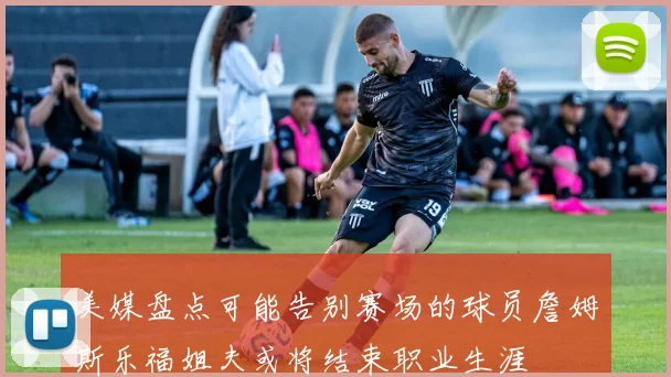 美媒盘点可能告别赛场的球员詹姆斯乐福姐夫或将结束职业生涯