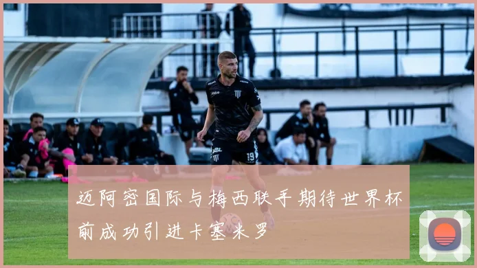 迈阿密国际与梅西联手期待世界杯前成功引进卡塞米罗