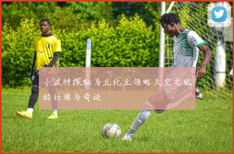 小波特探秘马丘比丘领略天空之城的壮丽与奇迹